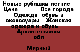 Новые рубашки летние › Цена ­ 2 000 - Все города Одежда, обувь и аксессуары » Женская одежда и обувь   . Архангельская обл.,Мирный г.